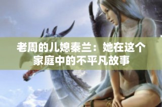 老周的儿媳秦兰：她在这个家庭中的不平凡故事