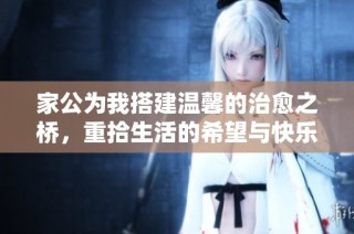 家公为我搭建温馨的治愈之桥，重拾生活的希望与快乐