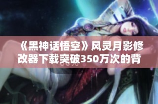 《黑神话悟空》风灵月影修改器下载突破350万次的背后故事