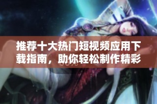 推荐十大热门短视频应用下载指南，助你轻松制作精彩视频