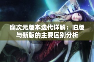 腐次元版本迭代详解：旧版与新版的主要区别分析