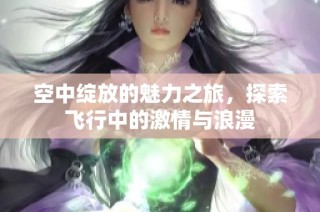 空中绽放的魅力之旅，探索飞行中的激情与浪漫