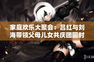 家庭欢乐大聚会：吕红与刘海带领父母儿女共庆团圆时刻