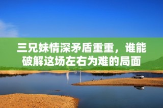 三兄妹情深矛盾重重，谁能破解这场左右为难的局面