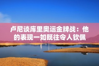 卢尼谈库里奥运金牌战：他的表现一如既往令人钦佩