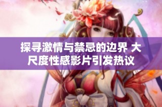 探寻激情与禁忌的边界 大尺度性感影片引发热议