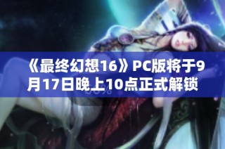 《最终幻想16》PC版将于9月17日晚上10点正式解锁，具体配置详解！