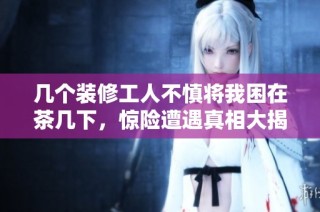 几个装修工人不慎将我困在茶几下，惊险遭遇真相大揭秘