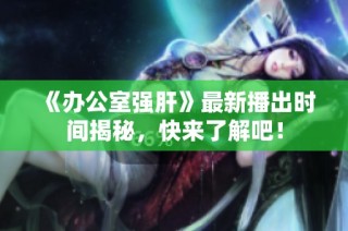 《办公室强肝》最新播出时间揭秘，快来了解吧！