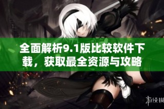 全面解析9.1版比较软件下载，获取最全资源与攻略