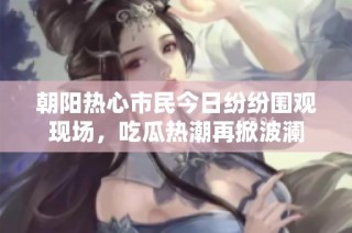 朝阳热心市民今日纷纷围观现场，吃瓜热潮再掀波澜