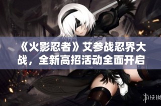《火影忍者》艾参战忍界大战，全新高招活动全面开启！