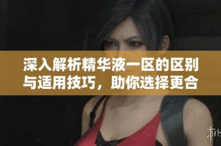 深入解析精华液一区的区别与适用技巧，助你选择更合适产品