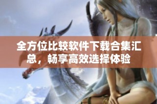 全方位比较软件下载合集汇总，畅享高效选择体验