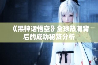 《黑神话悟空》全球热潮背后的成功秘笈分析