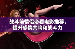 战斗前情侣必看电影推荐，提升感情共鸣和战斗力