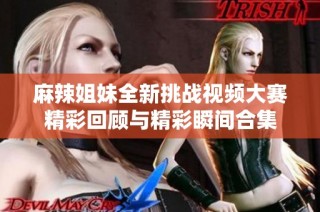 麻辣姐妹全新挑战视频大赛精彩回顾与精彩瞬间合集