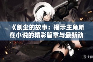 《剑尘的故事：揭示主角所在小说的精彩篇章与最新动态》