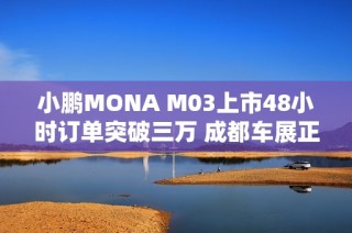 小鹏MONA M03上市48小时订单突破三万 成都车展正式启动全国交付