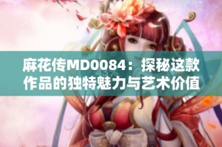 麻花传MD0084：探秘这款作品的独特魅力与艺术价值