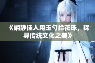 《娴静佳人用玉勺拾花珠，探寻传统文化之美》