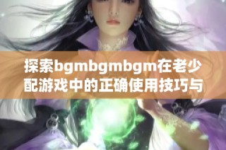 探索bgmbgmbgm在老少配游戏中的正确使用技巧与方法