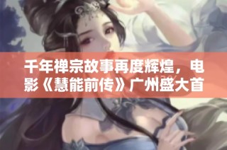 千年禅宗故事再度辉煌，电影《慧能前传》广州盛大首映