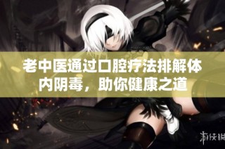 老中医通过口腔疗法排解体内阴毒，助你健康之道
