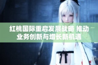 红桃国际重启发展战略 推动业务创新与增长新机遇