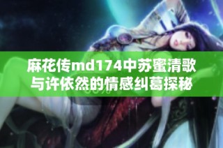 麻花传md174中苏蜜清歌与许依然的情感纠葛探秘