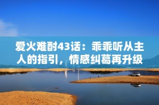 爱火难酎43话：乖乖听从主人的指引，情感纠葛再升级