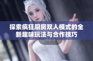 探索疯狂厨房双人模式的全新趣味玩法与合作技巧