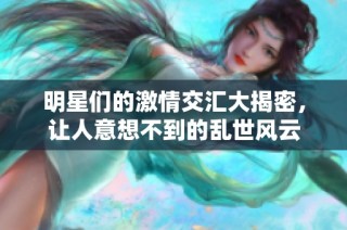 明星们的激情交汇大揭密，让人意想不到的乱世风云