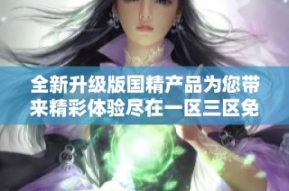 全新升级版国精产品为您带来精彩体验尽在一区三区免费视频