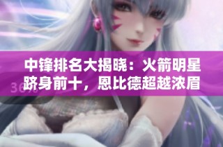 中锋排名大揭晓：火箭明星跻身前十，恩比德超越浓眉成榜首人才