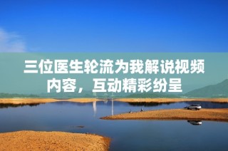 三位医生轮流为我解说视频内容，互动精彩纷呈