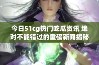 今日51cg热门吃瓜资讯 绝对不能错过的重磅新闻揭秘