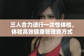 三人合力进行一次性体检，体验高效健康管理新方式