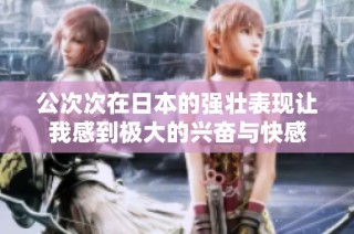 公次次在日本的强壮表现让我感到极大的兴奋与快感