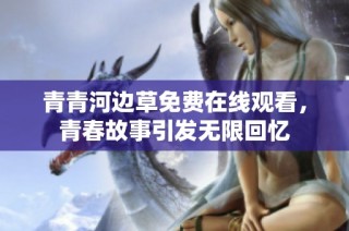 青青河边草免费在线观看，青春故事引发无限回忆