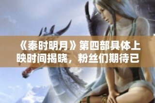 《秦时明月》第四部具体上映时间揭晓，粉丝们期待已久！