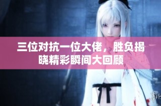 三位对抗一位大佬，胜负揭晓精彩瞬间大回顾