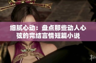 细腻心动：盘点那些动人心弦的完结言情短篇小说