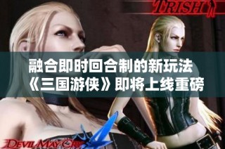融合即时回合制的新玩法 《三国游侠》即将上线重磅项目