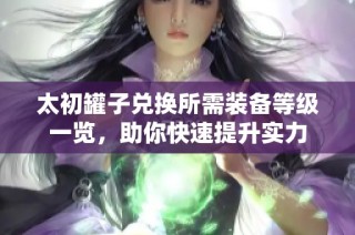太初罐子兑换所需装备等级一览，助你快速提升实力