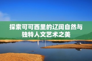 探索可可西里的辽阔自然与独特人文艺术之美
