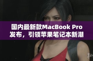 国内最新款MacBook Pro发布，引领苹果笔记本新潮流