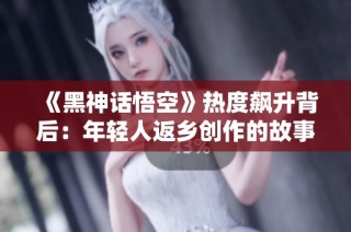 《黑神话悟空》热度飙升背后：年轻人返乡创作的故事
