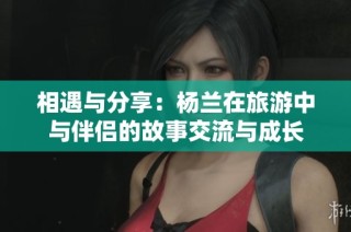 相遇与分享：杨兰在旅游中与伴侣的故事交流与成长