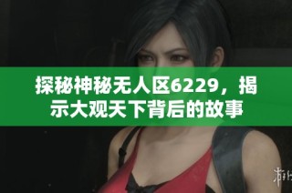 探秘神秘无人区6229，揭示大观天下背后的故事